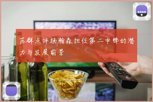 苏群点评杨瀚森担任第二中锋的潜力与发展前景