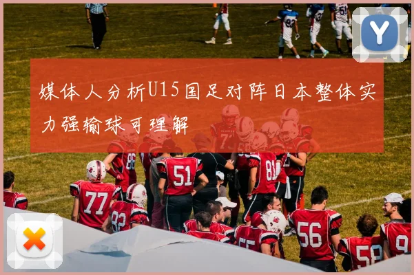 媒体人分析U15国足对阵日本整体实力强输球可理解