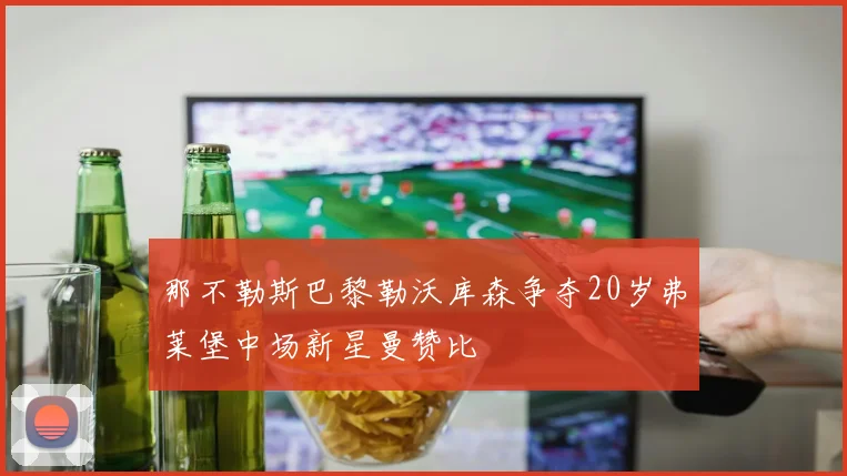 那不勒斯巴黎勒沃库森争夺20岁弗莱堡中场新星曼赞比