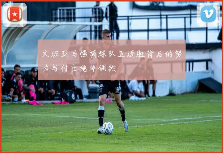 文班亚马强调球队五连胜背后的努力与付出绝非偶然