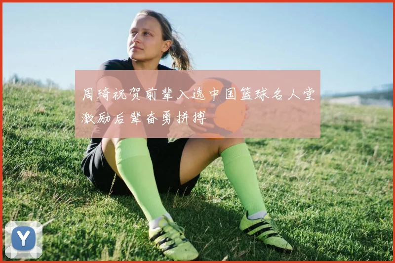 周琦祝贺前辈入选中国篮球名人堂激励后辈奋勇拼搏
