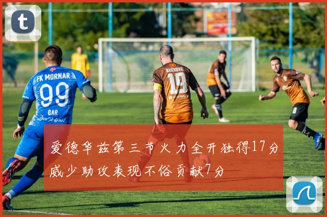 爱德华兹第三节火力全开独得17分威少助攻表现不俗贡献7分