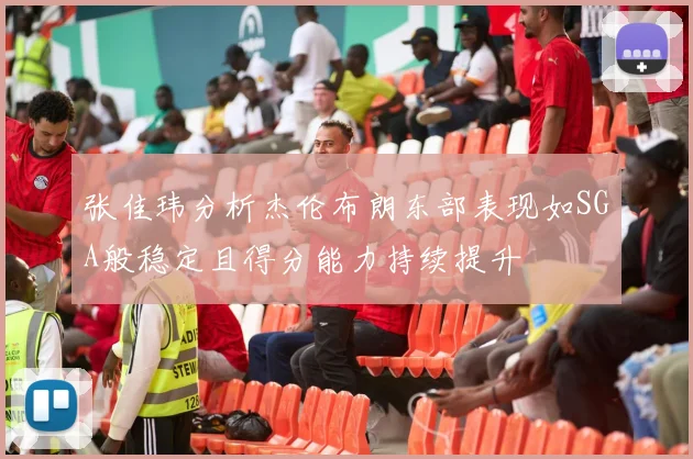 张佳玮分析杰伦布朗东部表现如SGA般稳定且得分能力持续提升