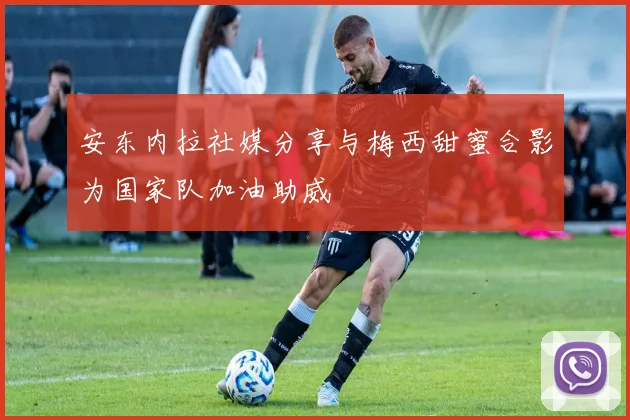 安东内拉社媒分享与梅西甜蜜合影为国家队加油助威