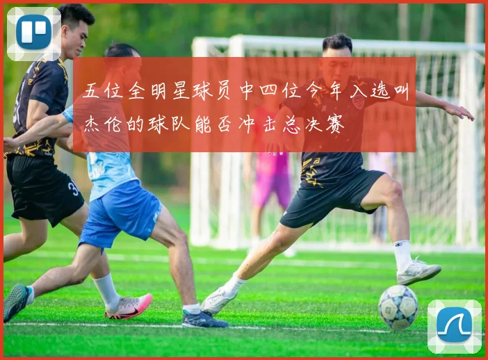 五位全明星球员中四位今年入选叫杰伦的球队能否冲击总决赛