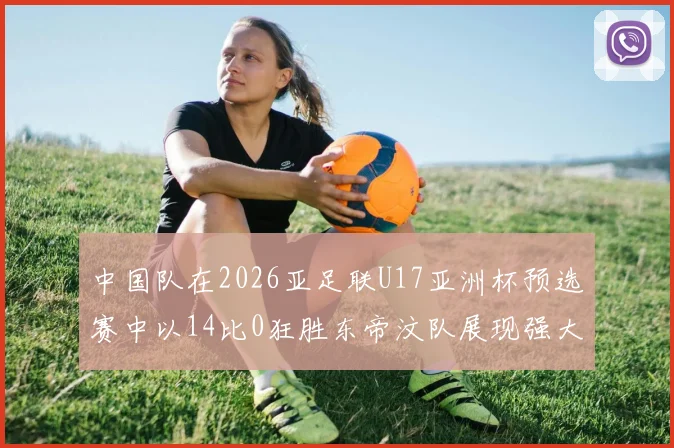 中国队在2026亚足联U17亚洲杯预选赛中以14比0狂胜东帝汶队展现强大实力