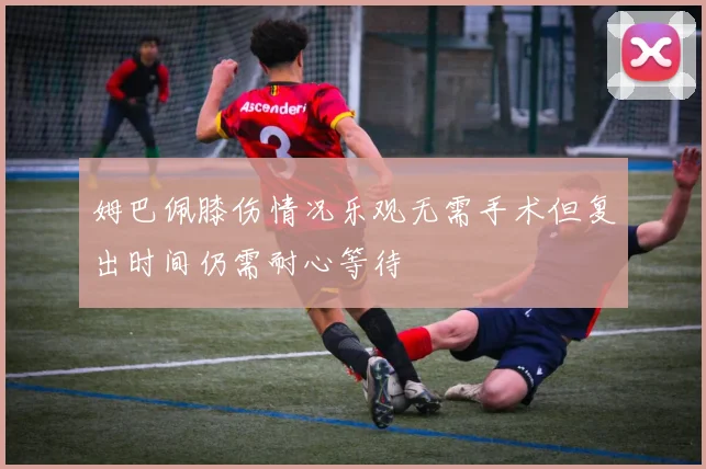 姆巴佩膝伤情况乐观无需手术但复出时间仍需耐心等待