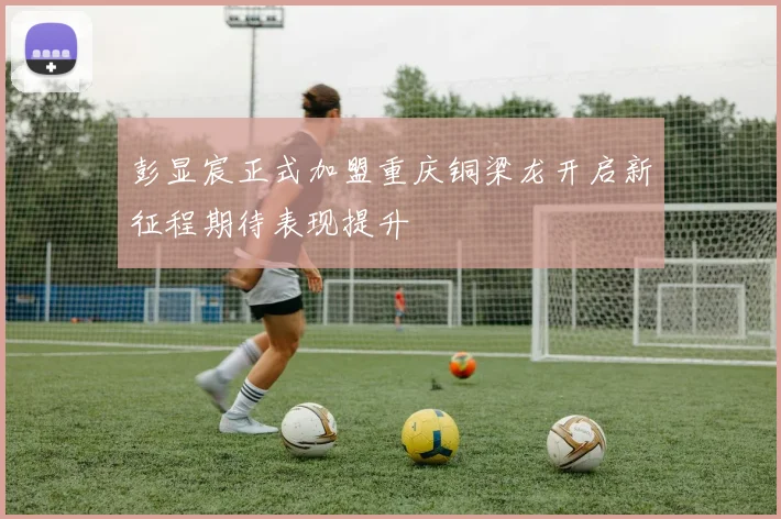 彭显宸正式加盟重庆铜梁龙开启新征程期待表现提升