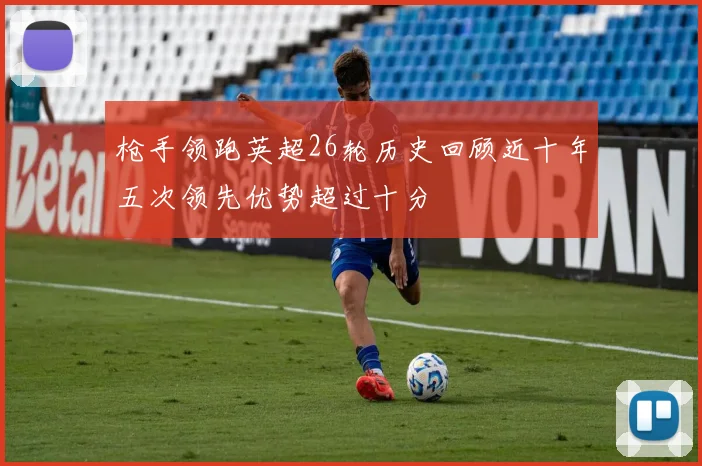 枪手领跑英超26轮历史回顾近十年五次领先优势超过十分
