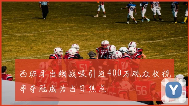 西班牙出线战吸引近400万观众收视率夺冠成为当日焦点