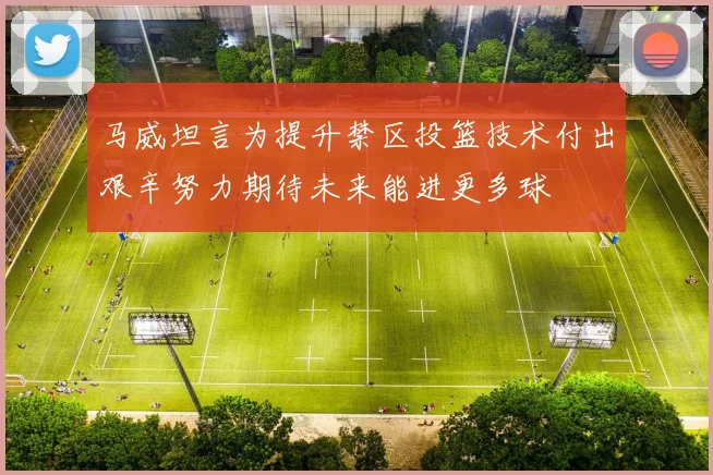 马威坦言为提升禁区投篮技术付出艰辛努力期待未来能进更多球