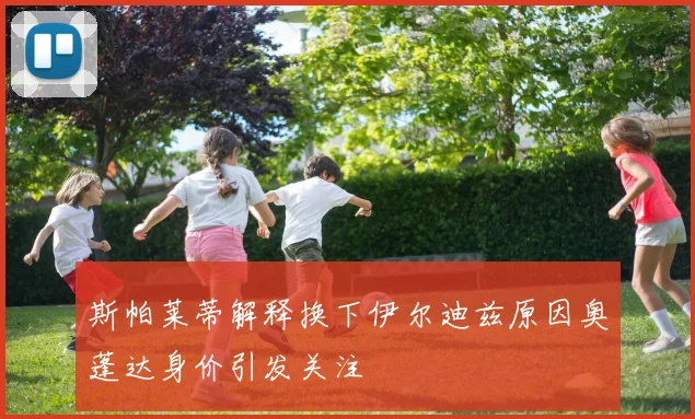 斯帕莱蒂解释换下伊尔迪兹原因奥蓬达身价引发关注