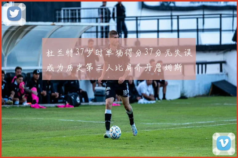 杜兰特37岁时单场得分37分无失误成为历史第三人比肩乔丹詹姆斯
