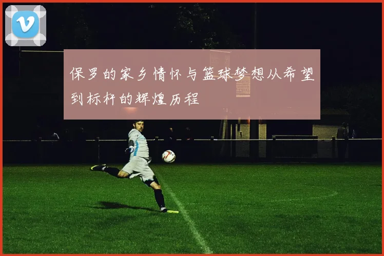保罗的家乡情怀与篮球梦想从希望到标杆的辉煌历程