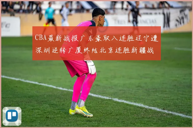 CBA最新战报广东豪取八连胜辽宁遭深圳逆转广厦终结北京连胜新疆战胜广州