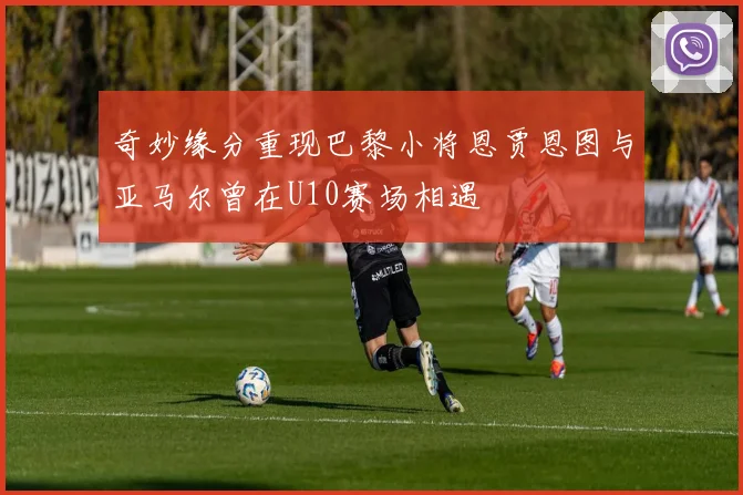 奇妙缘分重现巴黎小将恩贾恩图与亚马尔曾在U10赛场相遇